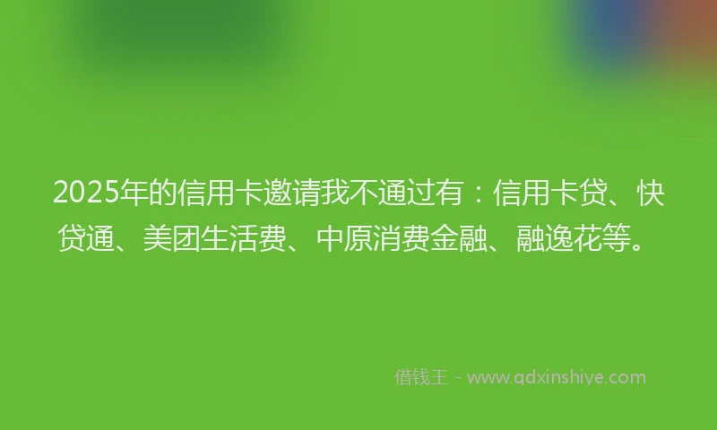 2025年的信用卡邀请我不通过有：信用卡贷、快贷通、美团生活费、中原消费金融、融逸花等。