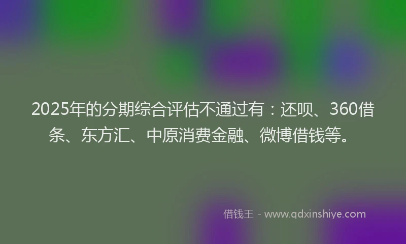 2025年的分期综合评估不通过有：还呗、360借条、东方汇、中原消费金融、微博借钱等。