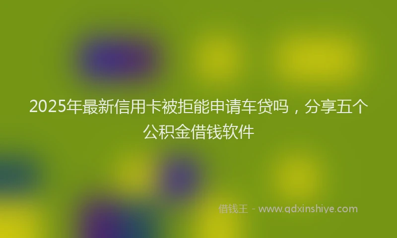 2025年最新信用卡被拒能申请车贷吗，分享五个公积金借钱软件