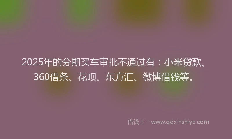 2025年的分期买车审批不通过有：小米贷款、360借条、花呗、东方汇、微博借钱等。