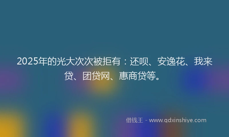 2025年的光大次次被拒有：还呗、安逸花、我来贷、团贷网、惠商贷等。