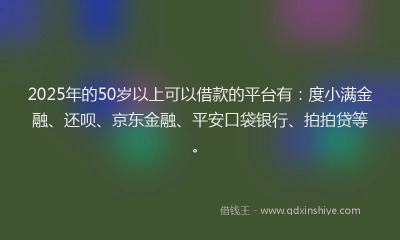 2025年的50岁以上可以借款的平台有：度小满金融、还呗、京东金融、平安口袋银行、拍拍贷等。