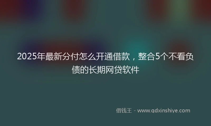2025年最新分付怎么开通借款，整合5个不看负债的长期网贷软件