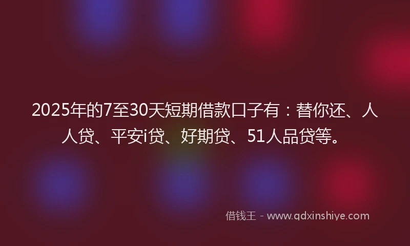 2025年的7至30天短期借款口子有：替你还、人人贷、平安i贷、好期贷、51人品贷等。