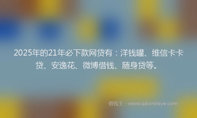 2025年的21年必下款网贷有：洋钱罐、维信卡卡贷、安逸花、微博借钱、随身贷等。
