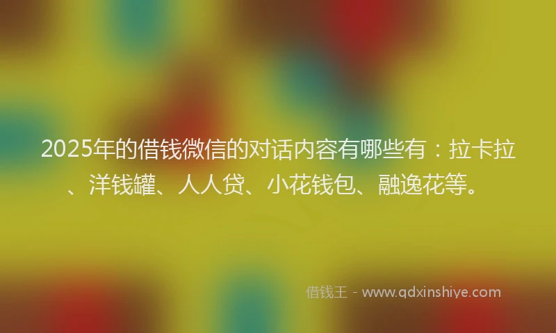 2025年的借钱微信的对话内容有哪些有：拉卡拉、洋钱罐、人人贷、小花钱包、融逸花等。