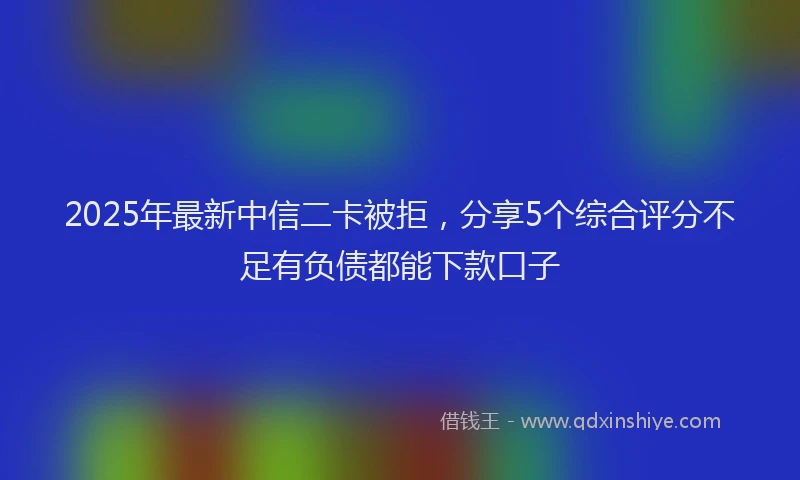2025年最新中信二卡被拒，分享5个综合评分不足有负债都能下款口子
