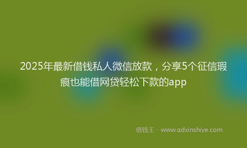 2025年最新借钱私人微信放款，分享5个征信瑕疵也能借网贷轻松下款的app