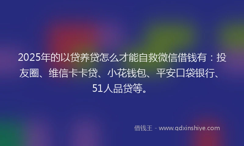 2025年的以贷养贷怎么才能自救微信借钱有：投友圈、维信卡卡贷、小花钱包、平安口袋银行、51人品贷等。