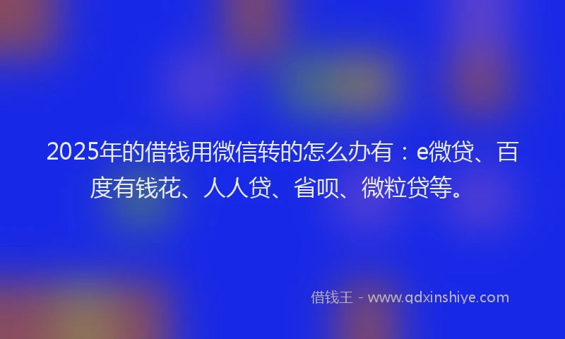 2025年的借钱用微信转的怎么办有：e微贷、百度有钱花、人人贷、省呗、微粒贷等。