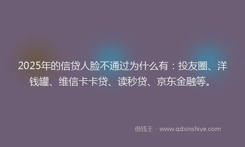 2025年的信贷人脸不通过为什么有：投友圈、洋钱罐、维信卡卡贷、读秒贷、京东金融等。
