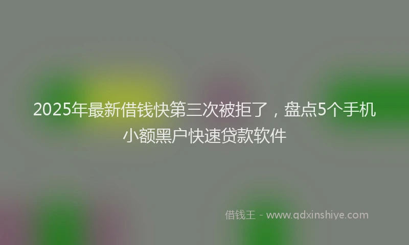 2025年最新借钱快第三次被拒了，盘点5个手机小额黑户快速贷款软件
