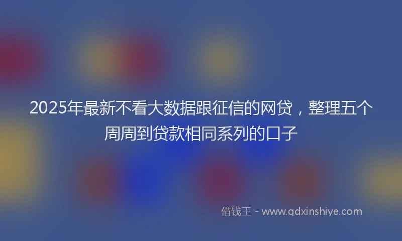 2025年最新不看大数据跟征信的网贷，整理五个周周到贷款相同系列的口子