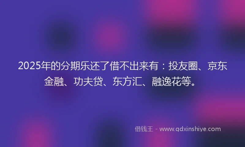 2025年的分期乐还了借不出来有：投友圈、京东金融、功夫贷、东方汇、融逸花等。