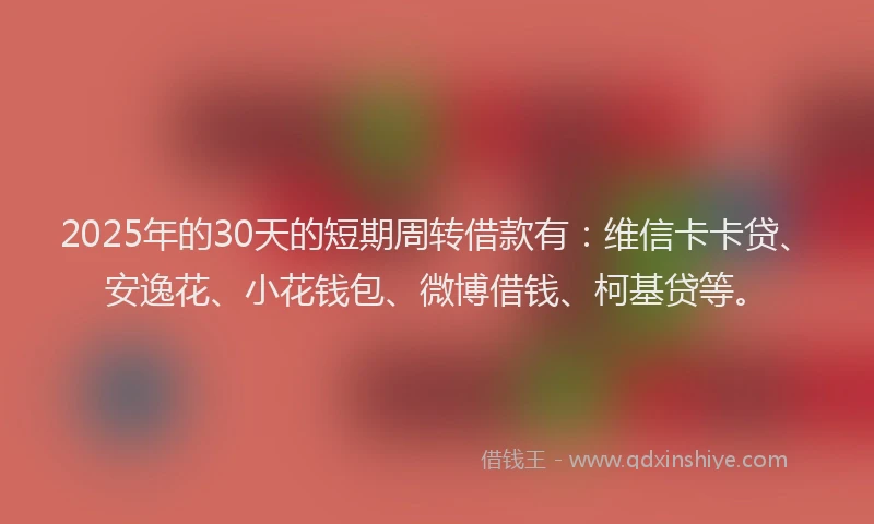 2025年的30天的短期周转借款有：维信卡卡贷、安逸花、小花钱包、微博借钱、柯基贷等。
