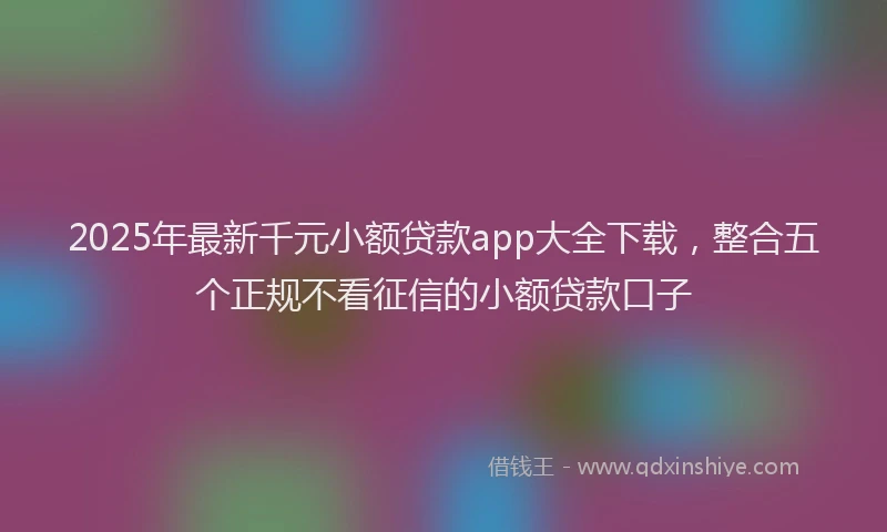 2025年最新千元小额贷款app大全下载，整合五个正规不看征信的小额贷款口子