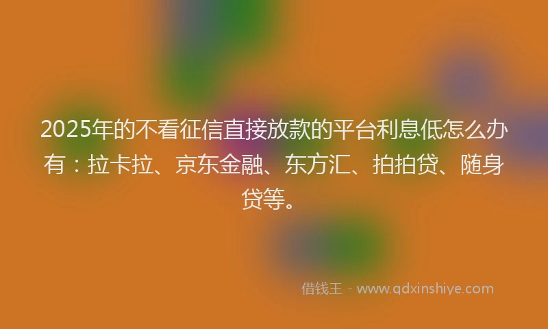 2025年的不看征信直接放款的平台利息低怎么办有：拉卡拉、京东金融、东方汇、拍拍贷、随身贷等。