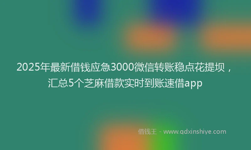 2025年最新借钱应急3000微信转账稳点花提坝，汇总5个芝麻借款实时到账速借app