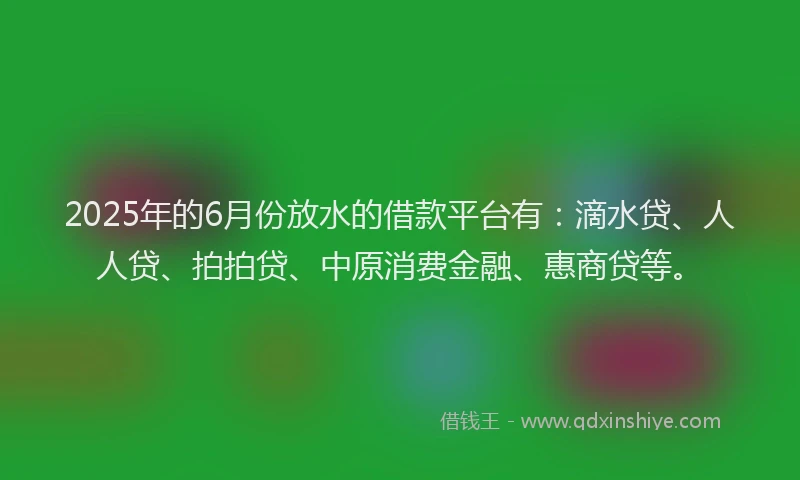 2025年的6月份放水的借款平台有：滴水贷、人人贷、拍拍贷、中原消费金融、惠商贷等。