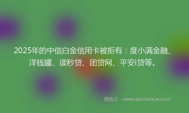 2025年的中信白金信用卡被拒有：度小满金融、洋钱罐、读秒贷、团贷网、平安i贷等。