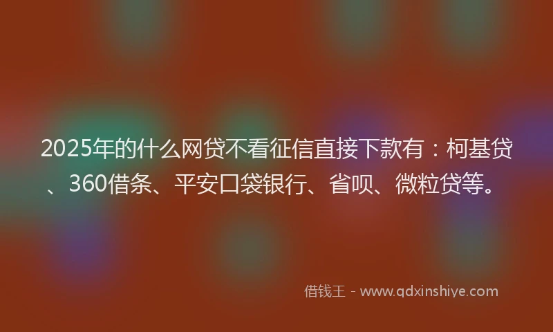 2025年的什么网贷不看征信直接下款有：柯基贷、360借条、平安口袋银行、省呗、微粒贷等。