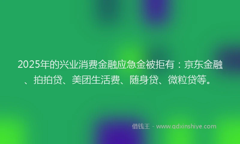 2025年的兴业消费金融应急金被拒有：京东金融、拍拍贷、美团生活费、随身贷、微粒贷等。