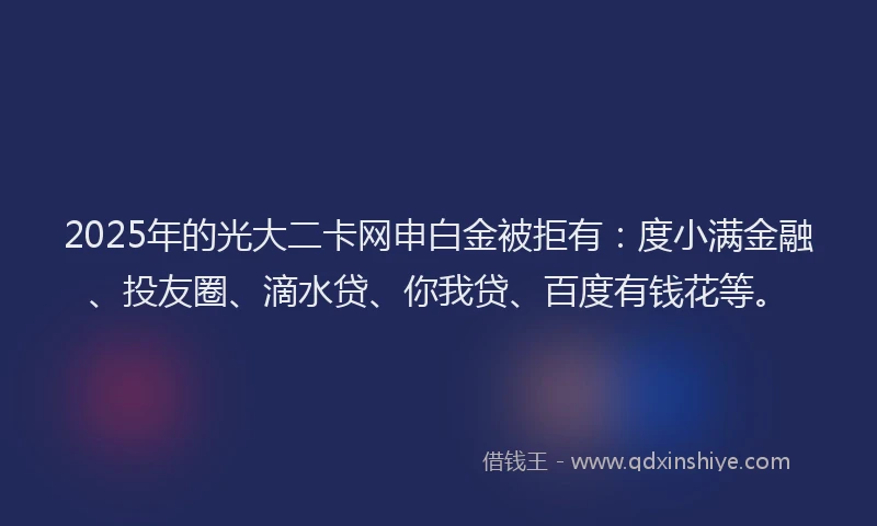 2025年的光大二卡网申白金被拒有：度小满金融、投友圈、滴水贷、你我贷、百度有钱花等。