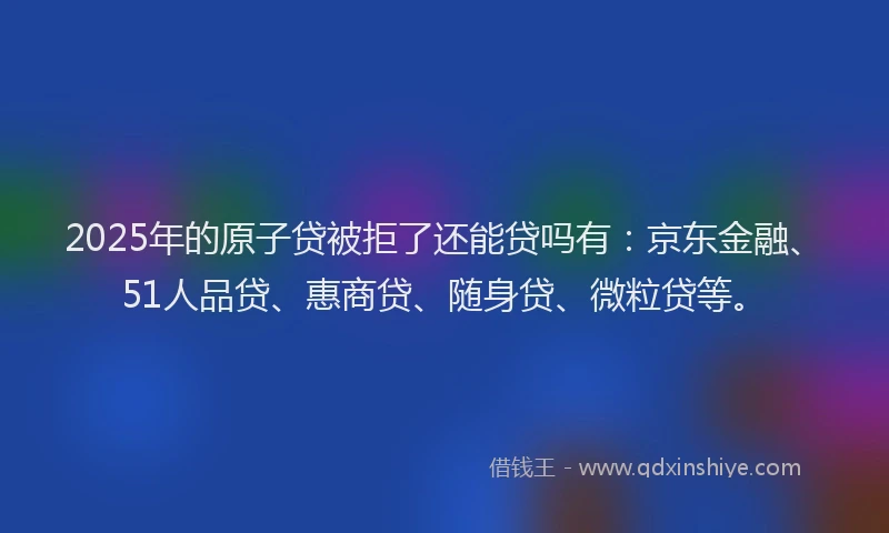 2025年的原子贷被拒了还能贷吗有：京东金融、51人品贷、惠商贷、随身贷、微粒贷等。