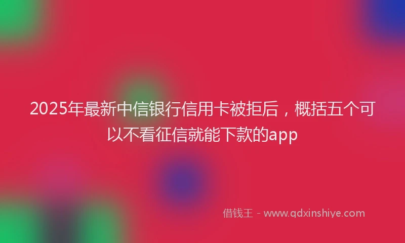 2025年最新中信银行信用卡被拒后，概括五个可以不看征信就能下款的app