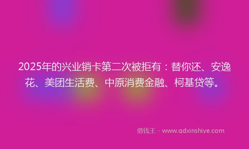 2025年的兴业销卡第二次被拒有：替你还、安逸花、美团生活费、中原消费金融、柯基贷等。
