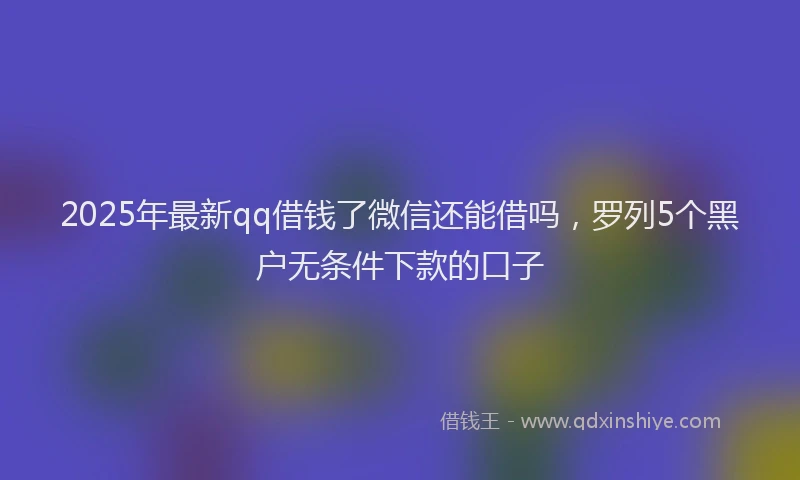 2025年最新qq借钱了微信还能借吗，罗列5个黑户无条件下款的口子