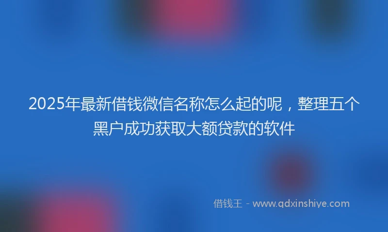 2025年最新借钱微信名称怎么起的呢，整理五个黑户成功获取大额贷款的软件