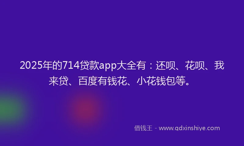 2025年的714贷款app大全有：还呗、花呗、我来贷、百度有钱花、小花钱包等。