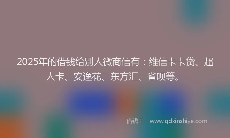 2025年的借钱给别人微商信有：维信卡卡贷、超人卡、安逸花、东方汇、省呗等。