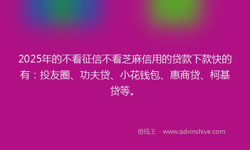 2025年的不看征信不看芝麻信用的贷款下款快的有：投友圈、功夫贷、小花钱包、惠商贷、柯基贷等。