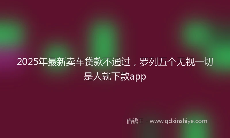 2025年最新卖车贷款不通过，罗列五个无视一切是人就下款app