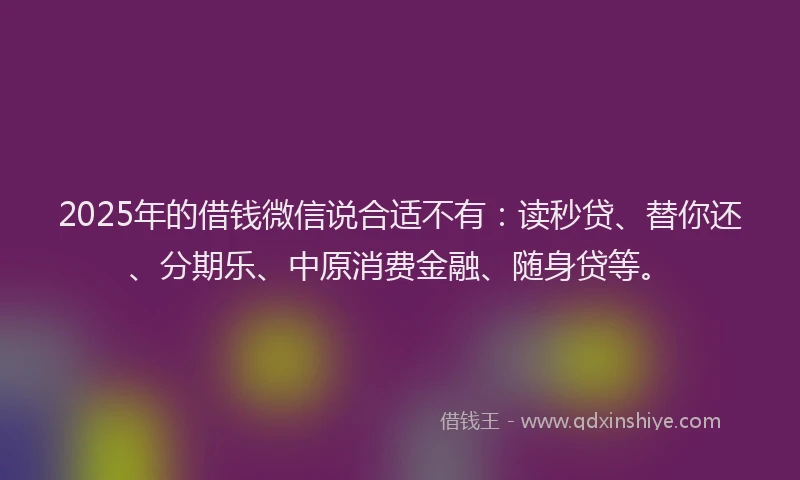 2025年的借钱微信说合适不有：读秒贷、替你还、分期乐、中原消费金融、随身贷等。