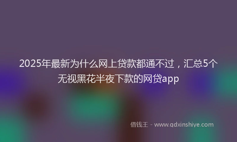 2025年最新为什么网上贷款都通不过，汇总5个无视黑花半夜下款的网贷app