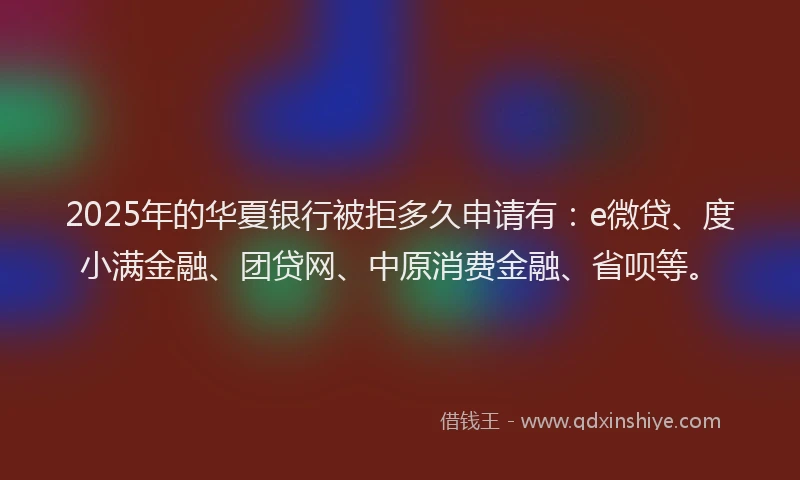 2025年的华夏银行被拒多久申请有：e微贷、度小满金融、团贷网、中原消费金融、省呗等。