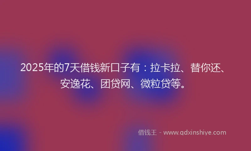 2025年的7天借钱新口子有：拉卡拉、替你还、安逸花、团贷网、微粒贷等。