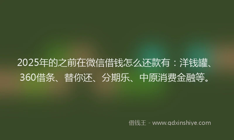 2025年的之前在微信借钱怎么还款有：洋钱罐、360借条、替你还、分期乐、中原消费金融等。