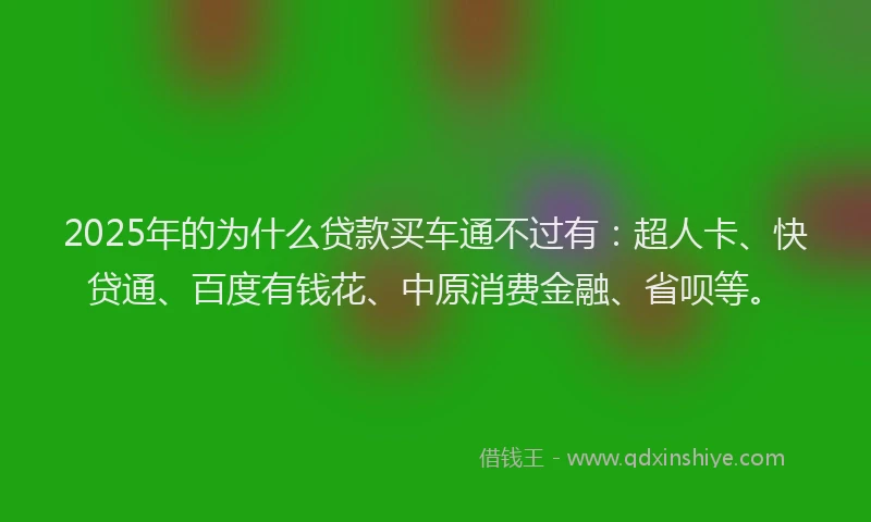 2025年的为什么贷款买车通不过有：超人卡、快贷通、百度有钱花、中原消费金融、省呗等。