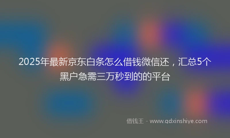 2025年最新京东白条怎么借钱微信还，汇总5个黑户急需三万秒到的的平台