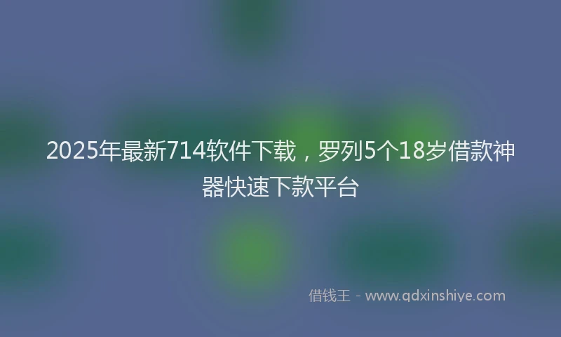2025年最新714软件下载，罗列5个18岁借款神器快速下款平台