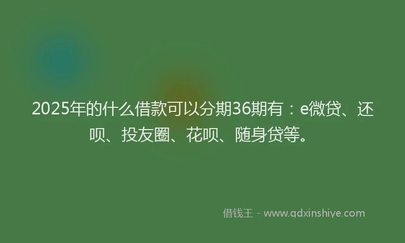 2025年的什么借款可以分期36期有：e微贷、还呗、投友圈、花呗、随身贷等。