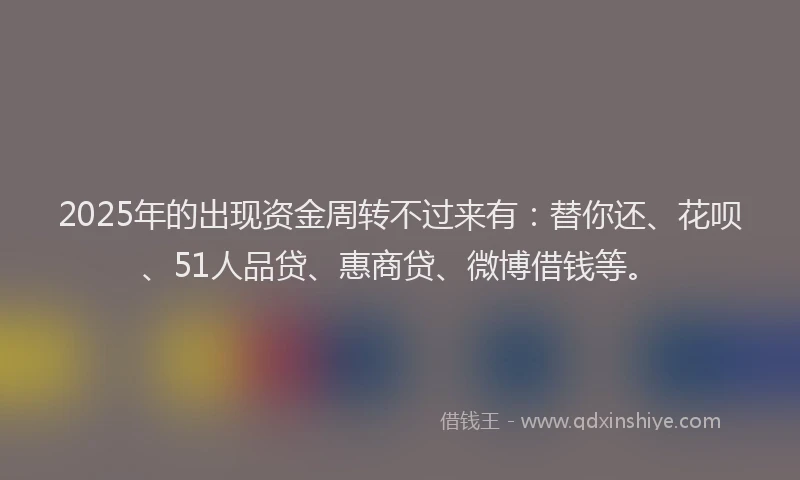 2025年的出现资金周转不过来有：替你还、花呗、51人品贷、惠商贷、微博借钱等。