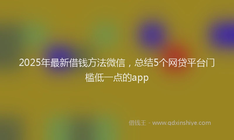 2025年最新借钱方法微信，总结5个网贷平台门槛低一点的app