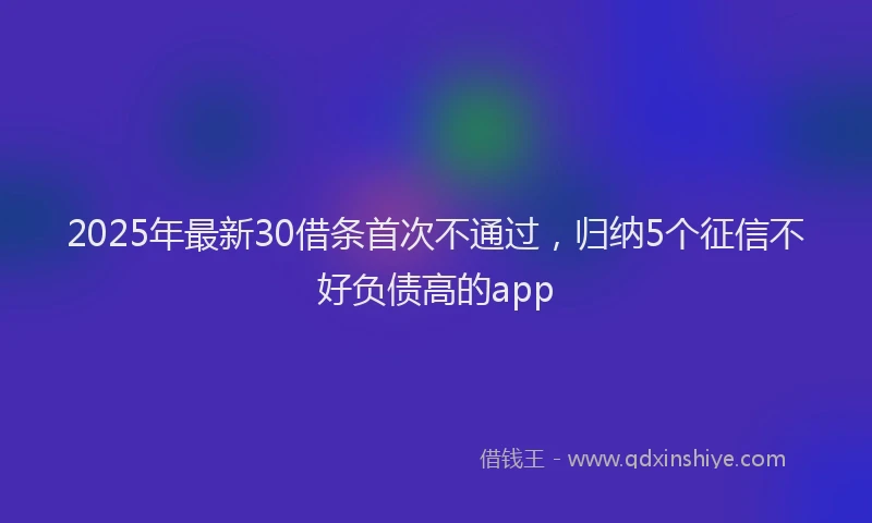 2025年最新30借条首次不通过，归纳5个征信不好负债高的app