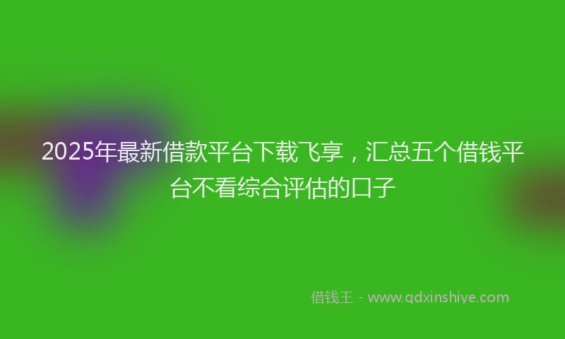 2025年最新借款平台下载飞享，汇总五个借钱平台不看综合评估的口子