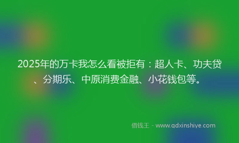2025年的万卡我怎么看被拒有：超人卡、功夫贷、分期乐、中原消费金融、小花钱包等。